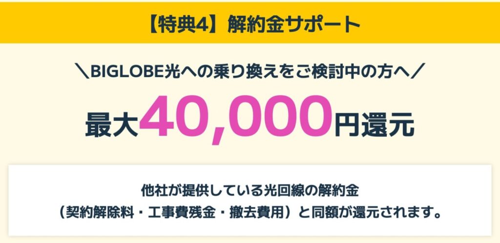 BIGLOBE光では、他社の光回線からの乗り換え時に発生する解約金(契約解除料・工事費残債・撤去費用)と同額を、最大40,000円まで還元する特典